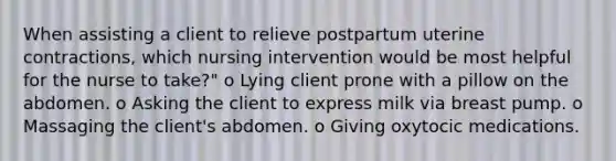 When assisting a client to relieve postpartum uterine contractions, which nursing intervention would be most helpful for the nurse to take?" o Lying client prone with a pillow on the abdomen. o Asking the client to express milk via breast pump. o Massaging the client's abdomen. o Giving oxytocic medications.