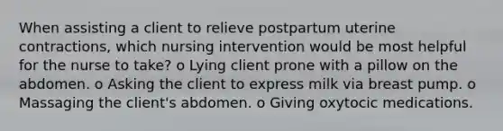 When assisting a client to relieve postpartum uterine contractions, which nursing intervention would be most helpful for the nurse to take? o Lying client prone with a pillow on the abdomen. o Asking the client to express milk via breast pump. o Massaging the client's abdomen. o Giving oxytocic medications.