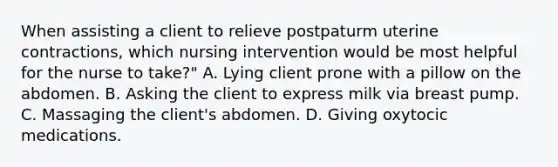 When assisting a client to relieve postpaturm uterine contractions, which nursing intervention would be most helpful for the nurse to take?" A. Lying client prone with a pillow on the abdomen. B. Asking the client to express milk via breast pump. C. Massaging the client's abdomen. D. Giving oxytocic medications.