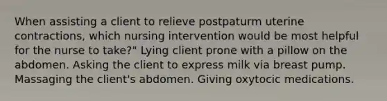 When assisting a client to relieve postpaturm uterine contractions, which nursing intervention would be most helpful for the nurse to take?" Lying client prone with a pillow on the abdomen. Asking the client to express milk via breast pump. Massaging the client's abdomen. Giving oxytocic medications.