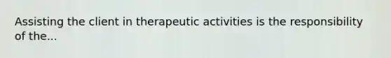 Assisting the client in therapeutic activities is the responsibility of the...