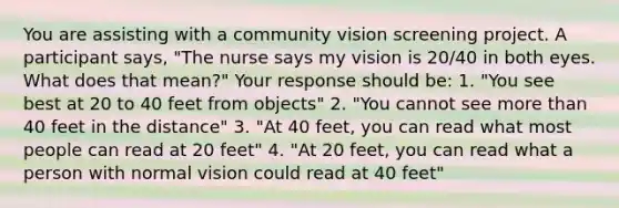 You are assisting with a community vision screening project. A participant says, "The nurse says my vision is 20/40 in both eyes. What does that mean?" Your response should be: 1. "You see best at 20 to 40 feet from objects" 2. "You cannot see more than 40 feet in the distance" 3. "At 40 feet, you can read what most people can read at 20 feet" 4. "At 20 feet, you can read what a person with normal vision could read at 40 feet"