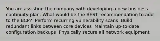 You are assisting the company with developing a new business continuity plan. What would be the BEST recommendation to add to the BCP? ​ Perform recurring vulnerability scans ​ Build redundant links between core devices ​ Maintain up-to-date configuration backups ​ Physically secure all network equipment