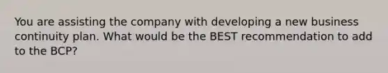 You are assisting the company with developing a new business continuity plan. What would be the BEST recommendation to add to the BCP?