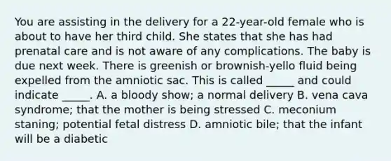 You are assisting in the delivery for a 22-year-old female who is about to have her third child. She states that she has had prenatal care and is not aware of any complications. The baby is due next week. There is greenish or brownish-yello fluid being expelled from the amniotic sac. This is called _____ and could indicate _____. A. a bloody show; a normal delivery B. vena cava syndrome; that the mother is being stressed C. meconium staning; potential fetal distress D. amniotic bile; that the infant will be a diabetic