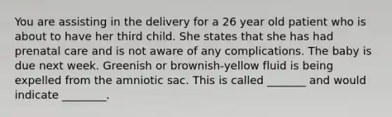 You are assisting in the delivery for a 26 year old patient who is about to have her third child. She states that she has had <a href='https://www.questionai.com/knowledge/k4ilvqalFS-prenatal-care' class='anchor-knowledge'>prenatal care</a> and is not aware of any complications. The baby is due next week. Greenish or brownish-yellow fluid is being expelled from the amniotic sac. This is called _______ and would indicate ________.