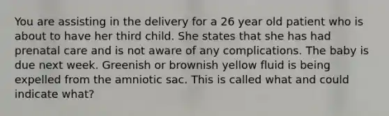 You are assisting in the delivery for a 26 year old patient who is about to have her third child. She states that she has had prenatal care and is not aware of any complications. The baby is due next week. Greenish or brownish yellow fluid is being expelled from the amniotic sac. This is called what and could indicate what?