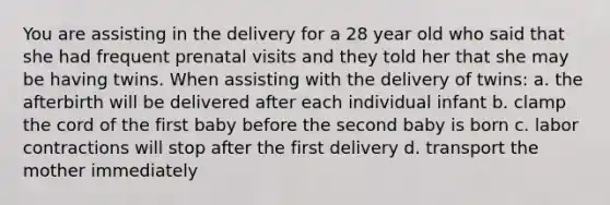 You are assisting in the delivery for a 28 year old who said that she had frequent prenatal visits and they told her that she may be having twins. When assisting with the delivery of twins: a. the afterbirth will be delivered after each individual infant b. clamp the cord of the first baby before the second baby is born c. labor contractions will stop after the first delivery d. transport the mother immediately