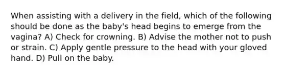 When assisting with a delivery in the field, which of the following should be done as the baby's head begins to emerge from the vagina? A) Check for crowning. B) Advise the mother not to push or strain. C) Apply gentle pressure to the head with your gloved hand. D) Pull on the baby.