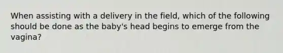 When assisting with a delivery in the field, which of the following should be done as the baby's head begins to emerge from the vagina?