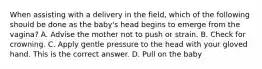 When assisting with a delivery in the​ field, which of the following should be done as the​ baby's head begins to emerge from the​ vagina? A. Advise the mother not to push or strain. B. Check for crowning. C. Apply gentle pressure to the head with your gloved hand. This is the correct answer. D. Pull on the baby