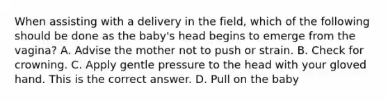 When assisting with a delivery in the​ field, which of the following should be done as the​ baby's head begins to emerge from the​ vagina? A. Advise the mother not to push or strain. B. Check for crowning. C. Apply gentle pressure to the head with your gloved hand. This is the correct answer. D. Pull on the baby