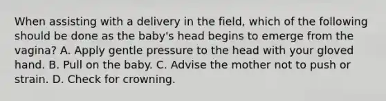 When assisting with a delivery in the​ field, which of the following should be done as the​ baby's head begins to emerge from the​ vagina? A. Apply gentle pressure to the head with your gloved hand. B. Pull on the baby. C. Advise the mother not to push or strain. D. Check for crowning.