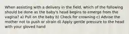 When assisting with a delivery in the field, which of the following should be done as the baby's head begins to emerge from the vagina? a) Pull on the baby b) Check for crowning c) Advise the mother not to push or strain d) Apply gentle pressure to the head with your gloved hand