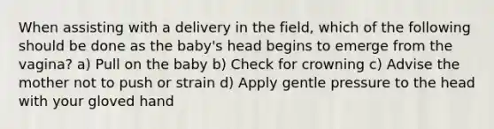 When assisting with a delivery in the field, which of the following should be done as the baby's head begins to emerge from the vagina? a) Pull on the baby b) Check for crowning c) Advise the mother not to push or strain d) Apply gentle pressure to the head with your gloved hand