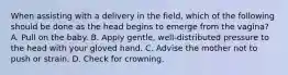 When assisting with a delivery in the​ field, which of the following should be done as the head begins to emerge from the​ vagina? A. Pull on the baby. B. Apply​ gentle, well-distributed pressure to the head with your gloved hand. C. Advise the mother not to push or strain. D. Check for crowning.