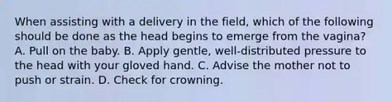 When assisting with a delivery in the​ field, which of the following should be done as the head begins to emerge from the​ vagina? A. Pull on the baby. B. Apply​ gentle, well-distributed pressure to the head with your gloved hand. C. Advise the mother not to push or strain. D. Check for crowning.