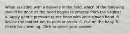 When assisting with a delivery in the​ field, which of the following should be done as the head begins to emerge from the​ vagina? A. Apply gentle pressure to the head with your gloved hand. B. Advise the mother not to push or strain. C. Pull on the baby. D. Check for crowning. Click to select your answer.