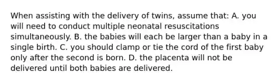 When assisting with the delivery of​ twins, assume​ that: A. you will need to conduct multiple neonatal resuscitations simultaneously. B. the babies will each be larger than a baby in a single birth. C. you should clamp or tie the cord of the first baby only after the second is born. D. the placenta will not be delivered until both babies are delivered.