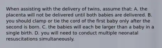 When assisting with the delivery of​ twins, assume​ that: A. the placenta will not be delivered until both babies are delivered. B. you should clamp or tie the cord of the first baby only after the second is born. C. the babies will each be larger than a baby in a single birth. D. you will need to conduct multiple neonatal resuscitations simultaneously.