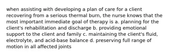 when assisting with developing a plan of care for a client recovering from a serious thermal burn, the nurse knows that the most important immediate goal of therapy is a. planning for the client's rehabilitation and discharge b. providing emotional support to the client and family c. maintaining the client's fluid, electrolyte, and acid-base balance d. preserving full range of motion in all affected joints