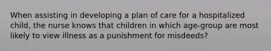 When assisting in developing a plan of care for a hospitalized child, the nurse knows that children in which age-group are most likely to view illness as a punishment for misdeeds?