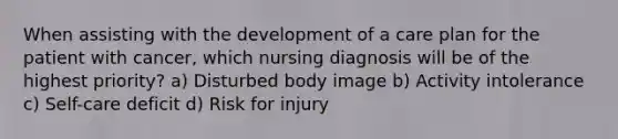 When assisting with the development of a care plan for the patient with cancer, which nursing diagnosis will be of the highest priority? a) Disturbed body image b) Activity intolerance c) Self-care deficit d) Risk for injury