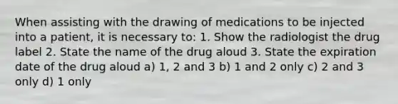 When assisting with the drawing of medications to be injected into a patient, it is necessary to: 1. Show the radiologist the drug label 2. State the name of the drug aloud 3. State the expiration date of the drug aloud a) 1, 2 and 3 b) 1 and 2 only c) 2 and 3 only d) 1 only