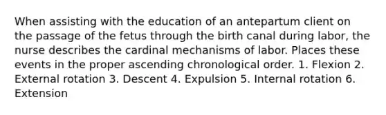 When assisting with the education of an antepartum client on the passage of the fetus through the birth canal during labor, the nurse describes the cardinal mechanisms of labor. Places these events in the proper ascending chronological order. 1. Flexion 2. External rotation 3. Descent 4. Expulsion 5. Internal rotation 6. Extension