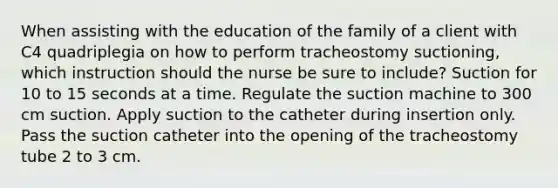 When assisting with the education of the family of a client with C4 quadriplegia on how to perform tracheostomy suctioning, which instruction should the nurse be sure to include? Suction for 10 to 15 seconds at a time. Regulate the suction machine to 300 cm suction. Apply suction to the catheter during insertion only. Pass the suction catheter into the opening of the tracheostomy tube 2 to 3 cm.