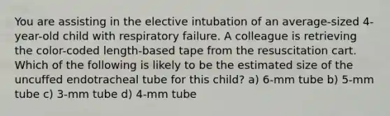 You are assisting in the elective intubation of an average-sized 4-year-old child with respiratory failure. A colleague is retrieving the color-coded length-based tape from the resuscitation cart. Which of the following is likely to be the estimated size of the uncuffed endotracheal tube for this child? a) 6-mm tube b) 5-mm tube c) 3-mm tube d) 4-mm tube