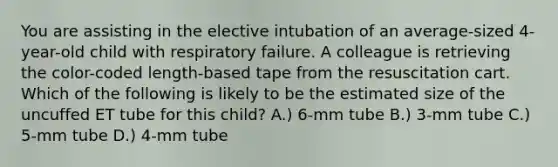 You are assisting in the elective intubation of an average-sized 4-year-old child with respiratory failure. A colleague is retrieving the color-coded length-based tape from the resuscitation cart. Which of the following is likely to be the estimated size of the uncuffed ET tube for this child? A.) 6-mm tube B.) 3-mm tube C.) 5-mm tube D.) 4-mm tube