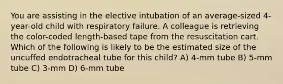 You are assisting in the elective intubation of an average-sized 4-year-old child with respiratory failure. A colleague is retrieving the color-coded length-based tape from the resuscitation cart. Which of the following is likely to be the estimated size of the uncuffed endotracheal tube for this child? A) 4-mm tube B) 5-mm tube C) 3-mm D) 6-mm tube