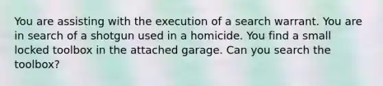 You are assisting with the execution of a search warrant. You are in search of a shotgun used in a homicide. You find a small locked toolbox in the attached garage. Can you search the toolbox?