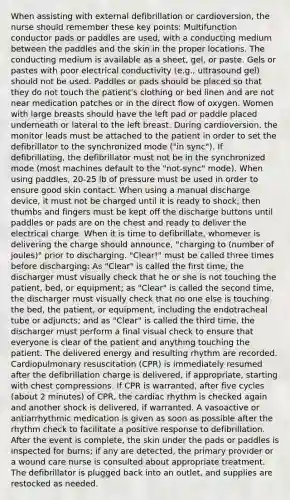 When assisting with external defibrillation or cardioversion, the nurse should remember these key points: Multifunction conductor pads or paddles are used, with a conducting medium between the paddles and the skin in the proper locations. The conducting medium is available as a sheet, gel, or paste. Gels or pastes with poor electrical conductivity (e.g., ultrasound gel) should not be used. Paddles or pads should be placed so that they do not touch the patient's clothing or bed linen and are not near medication patches or in the direct flow of oxygen. Women with large breasts should have the left pad or paddle placed underneath or lateral to the left breast. During cardioversion, the monitor leads must be attached to the patient in order to set the defibrillator to the synchronized mode ("in sync"). If defibrillating, the defibrillator must not be in the synchronized mode (most machines default to the "not-sync" mode). When using paddles, 20-25 lb of pressure must be used in order to ensure good skin contact. When using a manual discharge device, it must not be charged until it is ready to shock; then thumbs and fingers must be kept off the discharge buttons until paddles or pads are on the chest and ready to deliver the electrical charge. When it is time to defibrillate, whomever is delivering the charge should announce, "charging to (number of joules)" prior to discharging. "Clear!" must be called three times before discharging: As "Clear" is called the first time, the discharger must visually check that he or she is not touching the patient, bed, or equipment; as "Clear" is called the second time, the discharger must visually check that no one else is touching the bed, the patient, or equipment, including the endotracheal tube or adjuncts; and as "Clear" is called the third time, the discharger must perform a final visual check to ensure that everyone is clear of the patient and anything touching the patient. The delivered energy and resulting rhythm are recorded. Cardiopulmonary resuscitation (CPR) is immediately resumed after the defibrillation charge is delivered, if appropriate, starting with chest compressions. If CPR is warranted, after five cycles (about 2 minutes) of CPR, the cardiac rhythm is checked again and another shock is delivered, if warranted. A vasoactive or antiarrhythmic medication is given as soon as possible after the rhythm check to facilitate a positive response to defibrillation. After the event is complete, the skin under the pads or paddles is inspected for burns; if any are detected, the primary provider or a wound care nurse is consulted about appropriate treatment. The defibrillator is plugged back into an outlet, and supplies are restocked as needed.