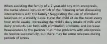 When assisting the family of a 7-year-old boy with encopresis, the nurse should include which of the following when discussing interventions with the family? Suggesting the use of stimulant laxatives on a weekly basis. Have the child sit on the toilet every hour while awake. Increasing the child's daily intake of milk and dairy products can help with elimination problems and increase Reassurance to the parents that most problems with encopresis do resolve successfully, but there may be some relapses during periods of stress