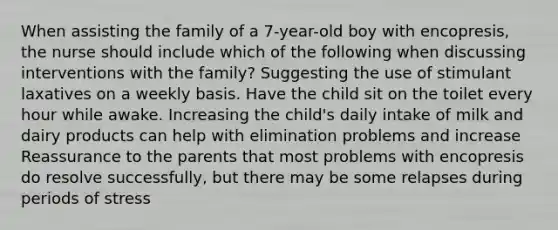 When assisting the family of a 7-year-old boy with encopresis, the nurse should include which of the following when discussing interventions with the family? Suggesting the use of stimulant laxatives on a weekly basis. Have the child sit on the toilet every hour while awake. Increasing the child's daily intake of milk and dairy products can help with elimination problems and increase Reassurance to the parents that most problems with encopresis do resolve successfully, but there may be some relapses during periods of stress