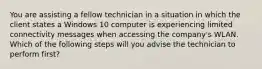 You are assisting a fellow technician in a situation in which the client states a Windows 10 computer is experiencing limited connectivity messages when accessing the company's WLAN. Which of the following steps will you advise the technician to perform first?