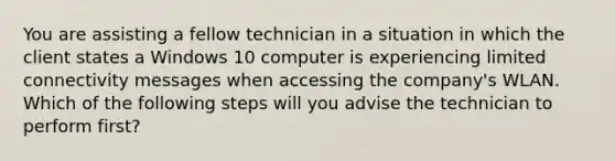 You are assisting a fellow technician in a situation in which the client states a Windows 10 computer is experiencing limited connectivity messages when accessing the company's WLAN. Which of the following steps will you advise the technician to perform first?