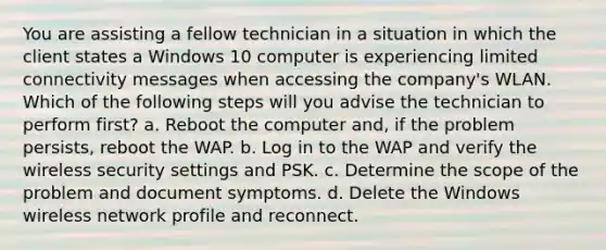 You are assisting a fellow technician in a situation in which the client states a Windows 10 computer is experiencing limited connectivity messages when accessing the company's WLAN. Which of the following steps will you advise the technician to perform first? a. Reboot the computer and, if the problem persists, reboot the WAP. b. Log in to the WAP and verify the wireless security settings and PSK. c. Determine the scope of the problem and document symptoms. d. Delete the Windows wireless network profile and reconnect.