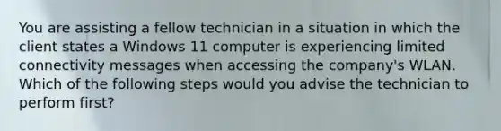 You are assisting a fellow technician in a situation in which the client states a Windows 11 computer is experiencing limited connectivity messages when accessing the company's WLAN. Which of the following steps would you advise the technician to perform first?