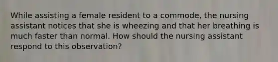 While assisting a female resident to a commode, the nursing assistant notices that she is wheezing and that her breathing is much faster than normal. How should the nursing assistant respond to this observation?