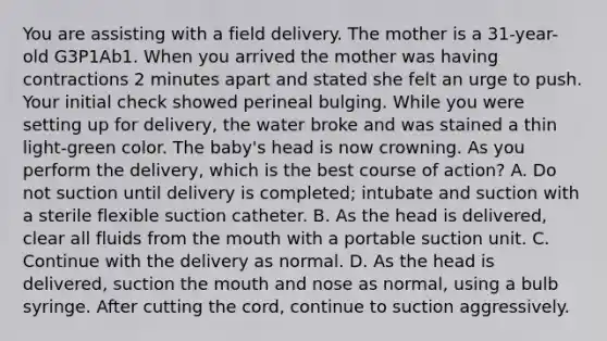 You are assisting with a field delivery. The mother is a​ 31-year-old G3P1Ab1. When you arrived the mother was having contractions 2 minutes apart and stated she felt an urge to push. Your initial check showed perineal bulging. While you were setting up for​ delivery, the water broke and was stained a thin​ light-green color. The​ baby's head is now crowning. As you perform the​ delivery, which is the best course of​ action? A. Do not suction until delivery is​ completed; intubate and suction with a sterile flexible suction catheter. B. As the head is​ delivered, clear all fluids from the mouth with a portable suction unit. C. Continue with the delivery as normal. D. As the head is​ delivered, suction the mouth and nose as​ normal, using a bulb syringe. After cutting the​ cord, continue to suction aggressively.