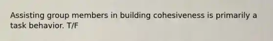 Assisting group members in building cohesiveness is primarily a task behavior. T/F