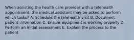 When assisting the health care provider with a telehealth appointment, the medical assistant may be asked to perform which tasks? A. Schedule the telehealth visit B. Document patient information C. Ensure equipment is working properly D. Perform an initial assessment E. Explain the process to the patient