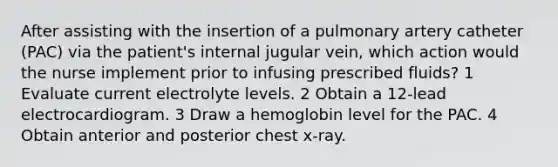 After assisting with the insertion of a pulmonary artery catheter (PAC) via the patient's internal jugular vein, which action would the nurse implement prior to infusing prescribed fluids? 1 Evaluate current electrolyte levels. 2 Obtain a 12-lead electrocardiogram. 3 Draw a hemoglobin level for the PAC. 4 Obtain anterior and posterior chest x-ray.