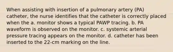 When assisting with insertion of a pulmonary artery (PA) catheter, the nurse identifies that the catheter is correctly placed when the a. monitor shows a typical PAWP tracing. b. PA waveform is observed on the monitor. c. systemic arterial pressure tracing appears on the monitor. d. catheter has been inserted to the 22-cm marking on the line.