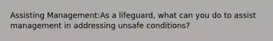 Assisting Management:As a lifeguard, what can you do to assist management in addressing unsafe conditions?