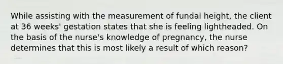 While assisting with the measurement of fundal height, the client at 36 weeks' gestation states that she is feeling lightheaded. On the basis of the nurse's knowledge of pregnancy, the nurse determines that this is most likely a result of which reason?