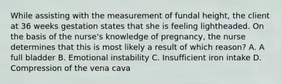 While assisting with the measurement of fundal height, the client at 36 weeks gestation states that she is feeling lightheaded. On the basis of the nurse's knowledge of pregnancy, the nurse determines that this is most likely a result of which reason? A. A full bladder B. Emotional instability C. Insufficient iron intake D. Compression of the vena cava